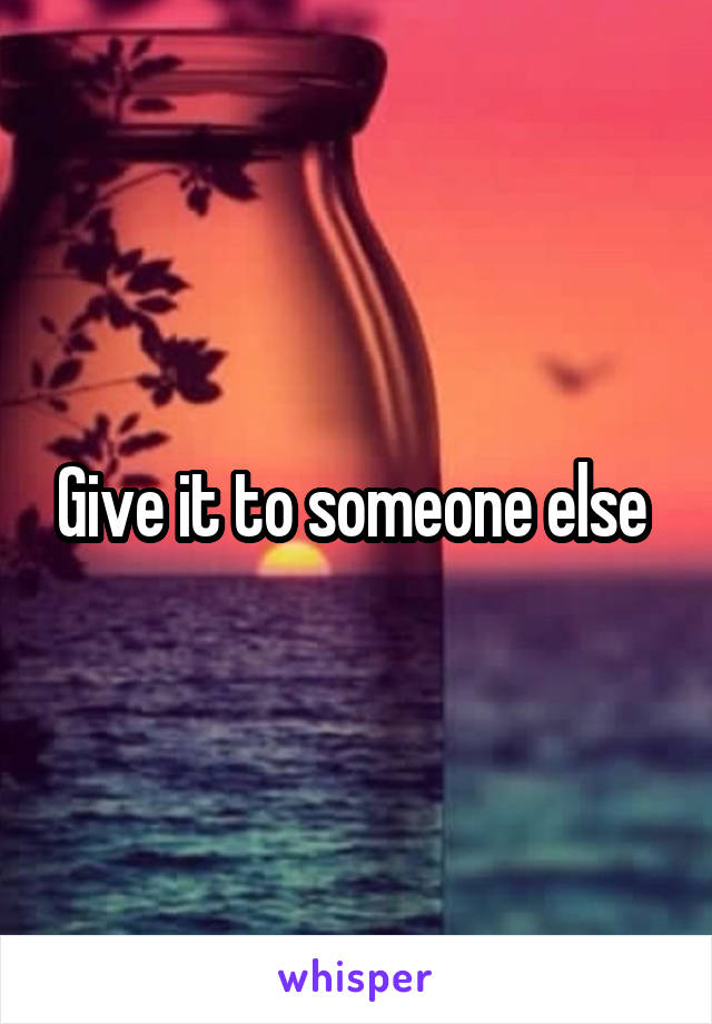 Give it to someone else 