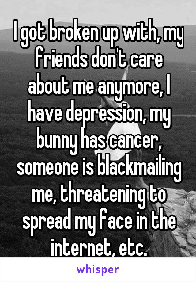 I got broken up with, my friends don't care about me anymore, I have depression, my bunny has cancer, someone is blackmailing me, threatening to spread my face in the internet, etc.