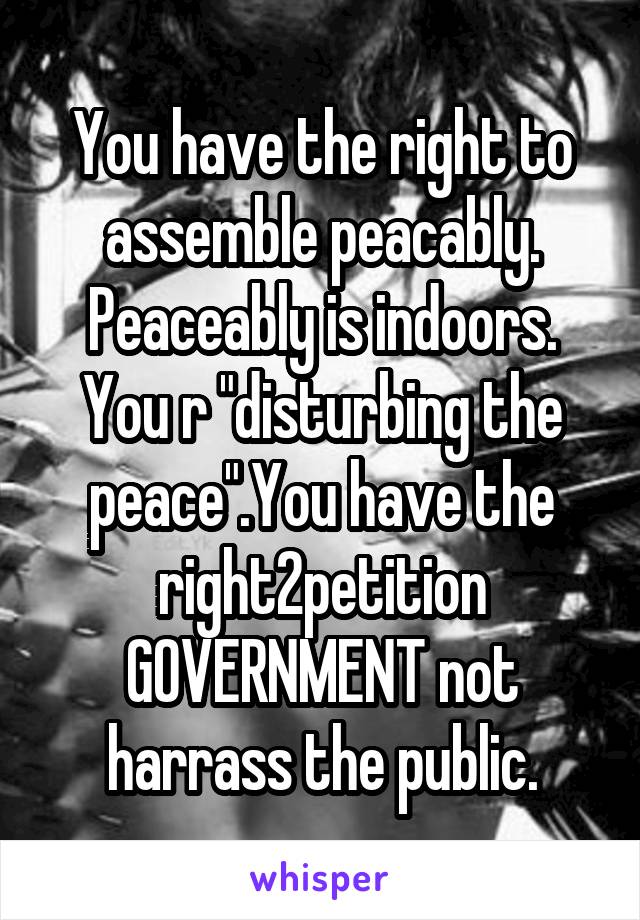 You have the right to assemble peacably. Peaceably is indoors. You r "disturbing the peace".You have the right2petition GOVERNMENT not harrass the public.