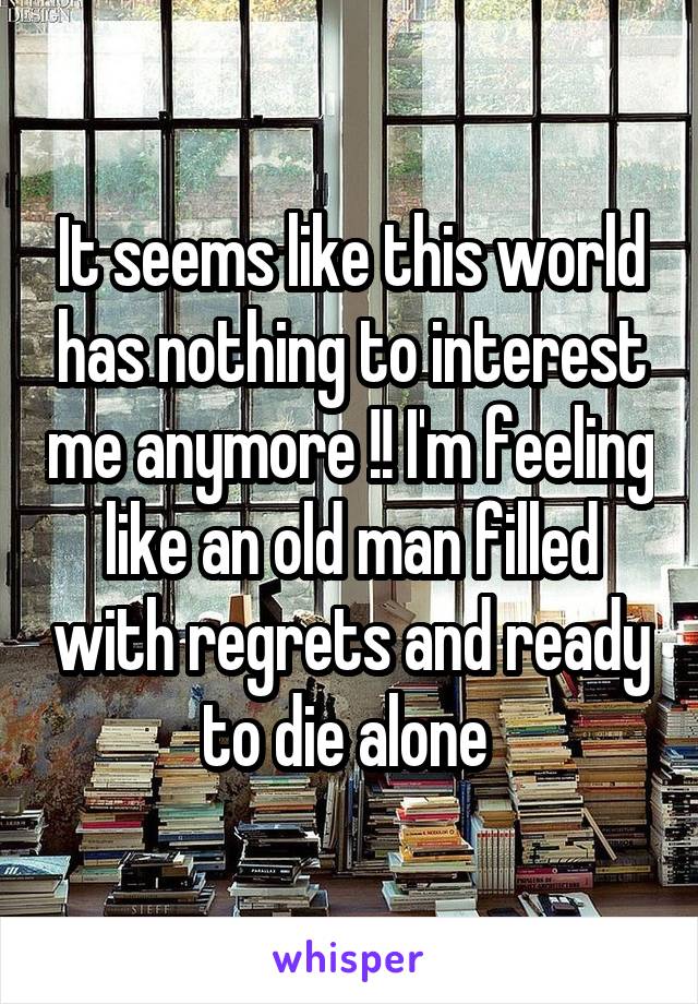 It seems like this world has nothing to interest me anymore !! I'm feeling like an old man filled with regrets and ready to die alone 