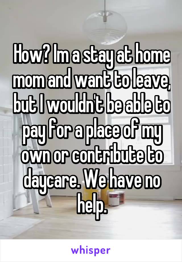 How? Im a stay at home mom and want to leave, but I wouldn't be able to pay for a place of my own or contribute to daycare. We have no help.