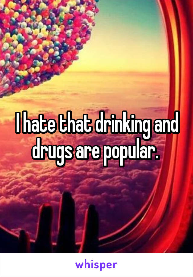 I hate that drinking and drugs are popular. 