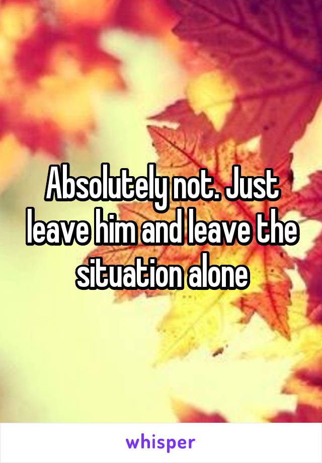 Absolutely not. Just leave him and leave the situation alone