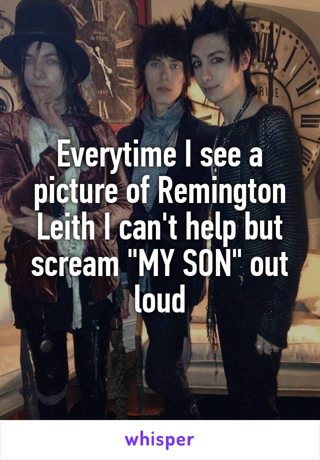 Everytime I see a picture of Remington Leith I can't help but scream "MY SON" out loud