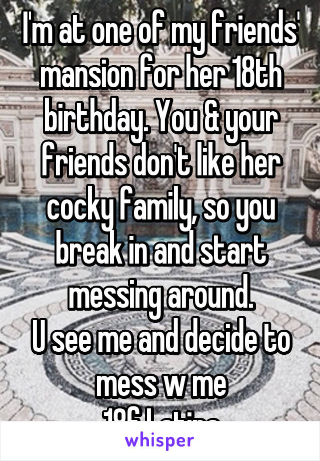 I'm at one of my friends' mansion for her 18th birthday. You & your friends don't like her cocky family, so you break in and start messing around.
U see me and decide to mess w me
18f Latina