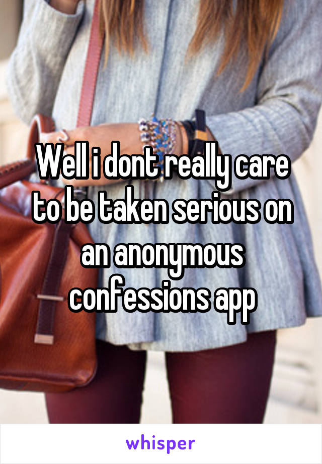 Well i dont really care to be taken serious on an anonymous confessions app