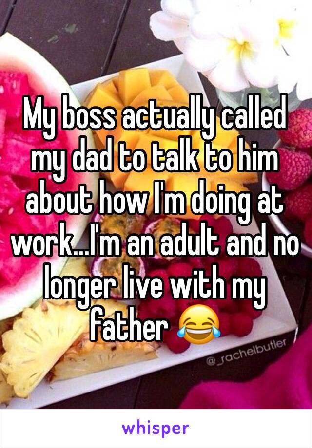 My boss actually called my dad to talk to him about how I'm doing at work...I'm an adult and no longer live with my father 😂