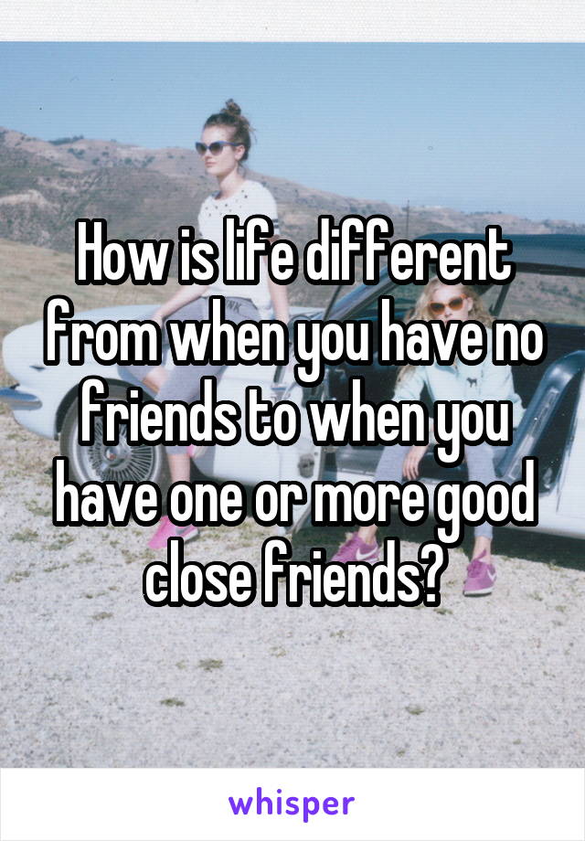 How is life different from when you have no friends to when you have one or more good close friends?