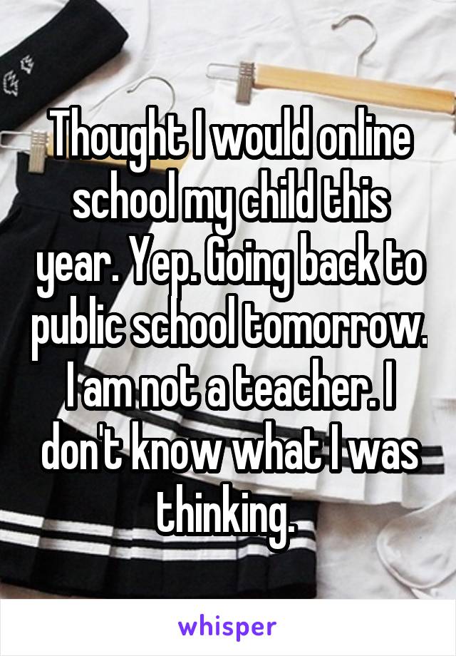 Thought I would online school my child this year. Yep. Going back to public school tomorrow. I am not a teacher. I don't know what I was thinking. 