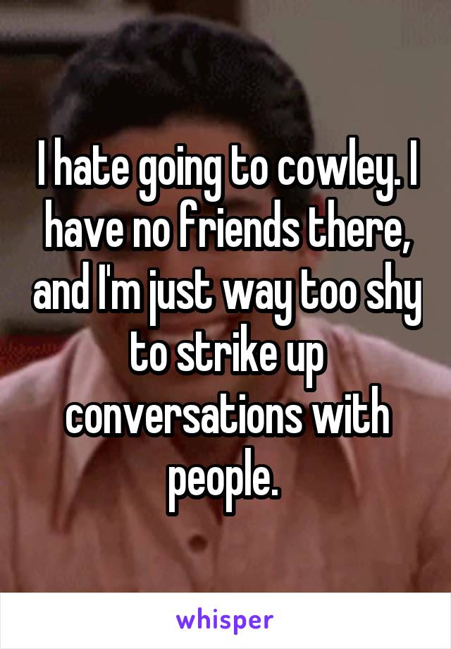 I hate going to cowley. I have no friends there, and I'm just way too shy to strike up conversations with people. 