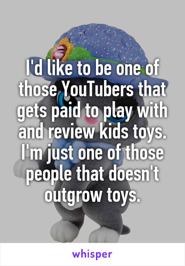 I'd like to be one of those YouTubers that gets paid to play with and review kids toys. I'm just one of those people that doesn't outgrow toys.