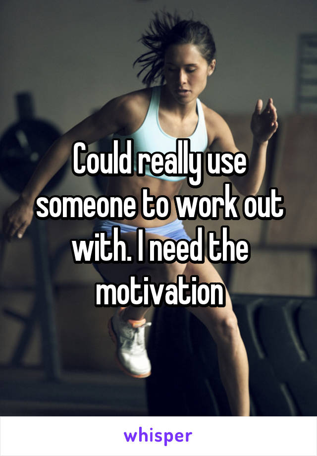 Could really use someone to work out with. I need the motivation