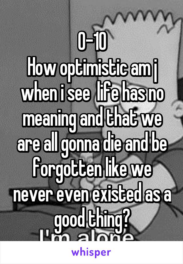 0-10
How optimistic am j when i see  life has no meaning and that we are all gonna die and be forgotten like we never even existed as a good thing?