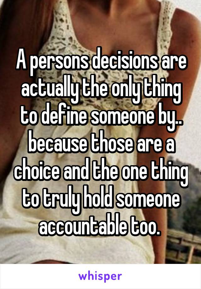 A persons decisions are actually the only thing to define someone by.. because those are a choice and the one thing to truly hold someone accountable too. 