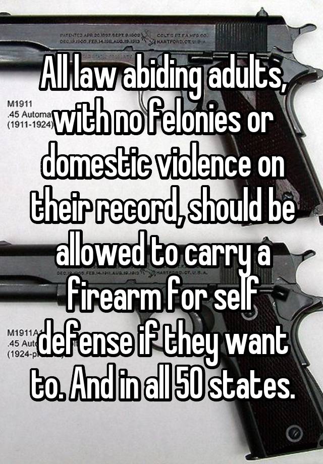 All law abiding adults, with no felonies or domestic violence on their record, should be allowed to carry a firearm for self defense if they want to. And in all 50 states.