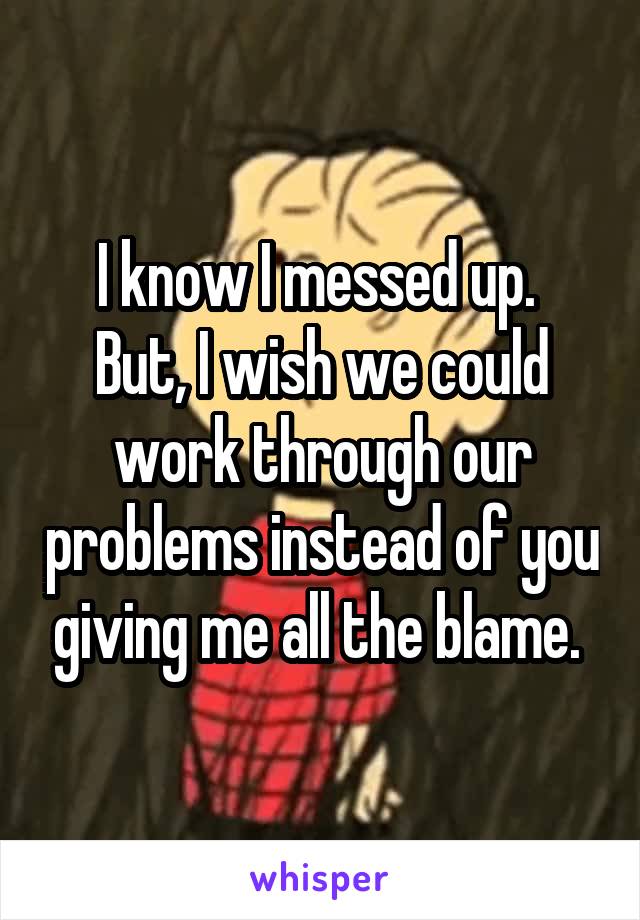 I know I messed up. 
But, I wish we could work through our problems instead of you giving me all the blame. 