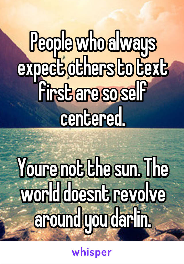 People who always expect others to text first are so self centered.

Youre not the sun. The world doesnt revolve around you darlin.