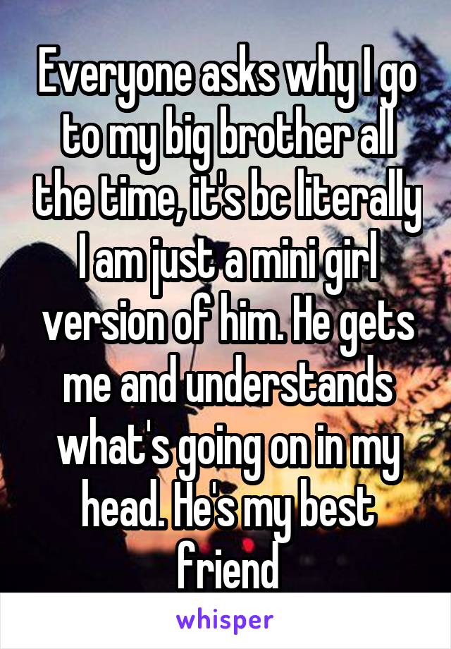 Everyone asks why I go to my big brother all the time, it's bc literally I am just a mini girl version of him. He gets me and understands what's going on in my head. He's my best friend