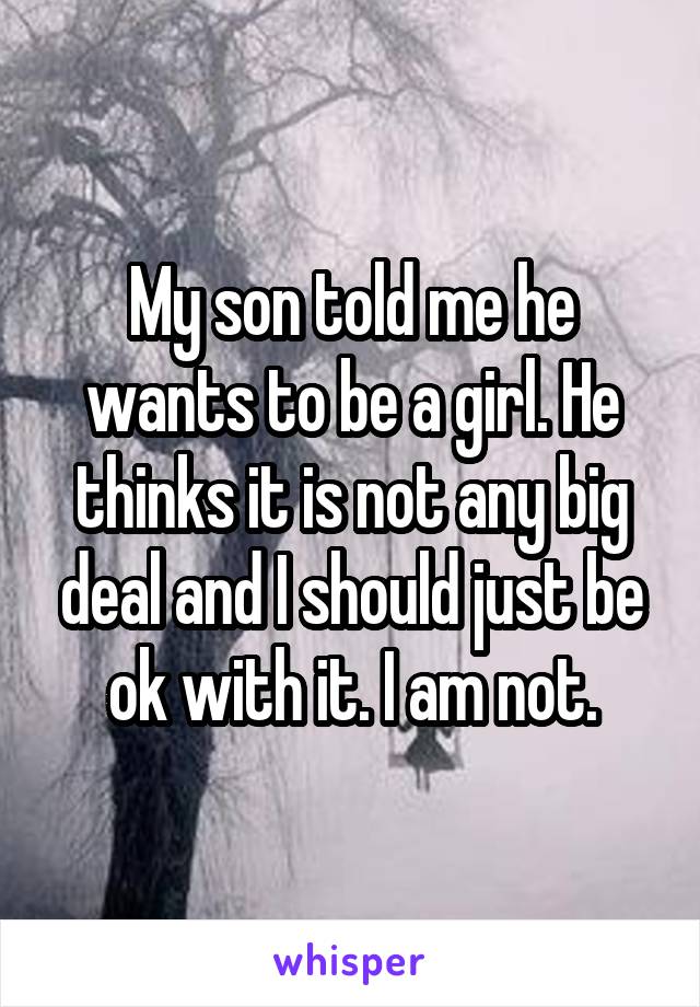 My son told me he wants to be a girl. He thinks it is not any big deal and I should just be ok with it. I am not.