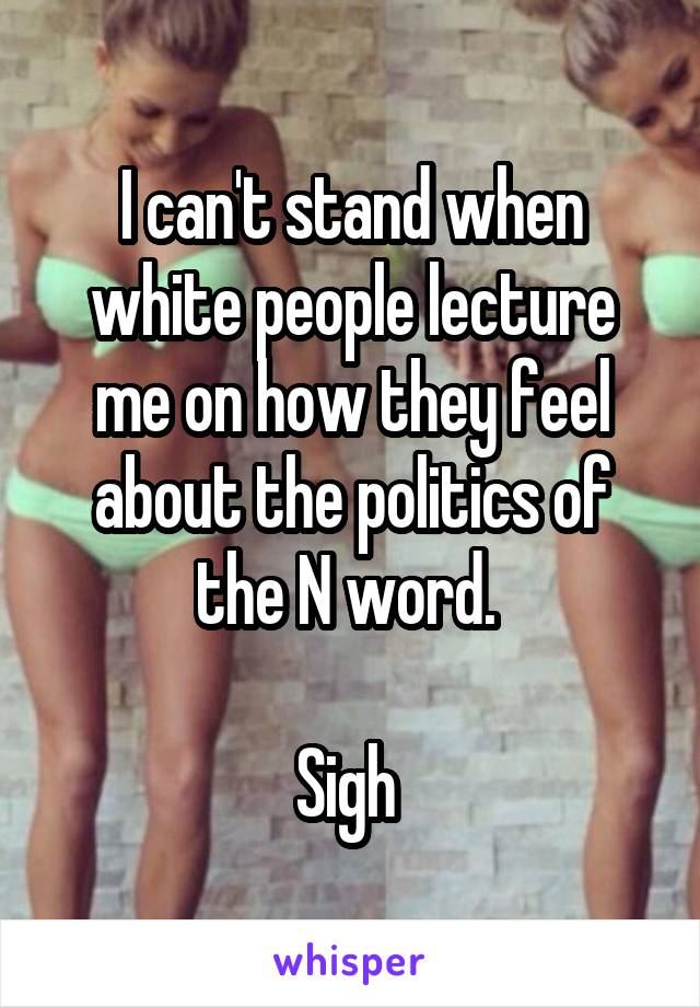 I can't stand when white people lecture me on how they feel about the politics of the N word. 

Sigh 