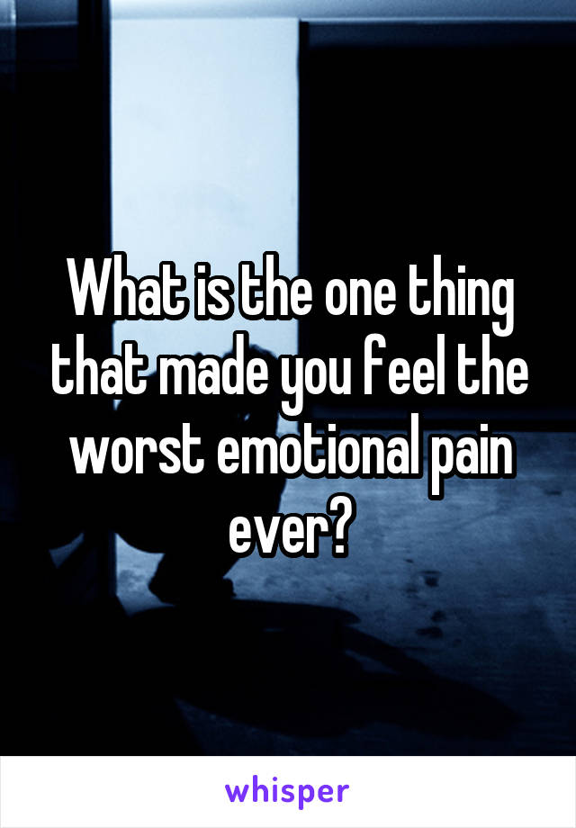 What is the one thing that made you feel the worst emotional pain ever?