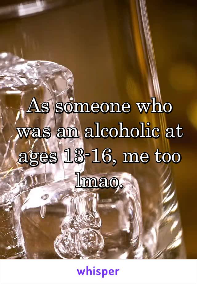 As someone who was an alcoholic at ages 13-16, me too lmao.