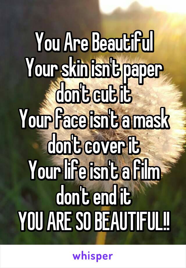 You Are Beautiful
Your skin isn't paper
don't cut it
Your face isn't a mask
don't cover it
Your life isn't a film
don't end it
YOU ARE SO BEAUTIFUL!!