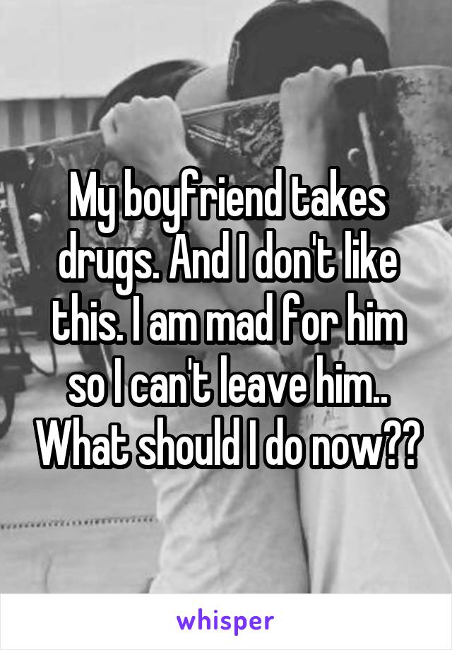 My boyfriend takes drugs. And I don't like this. I am mad for him so I can't leave him.. What should I do now??