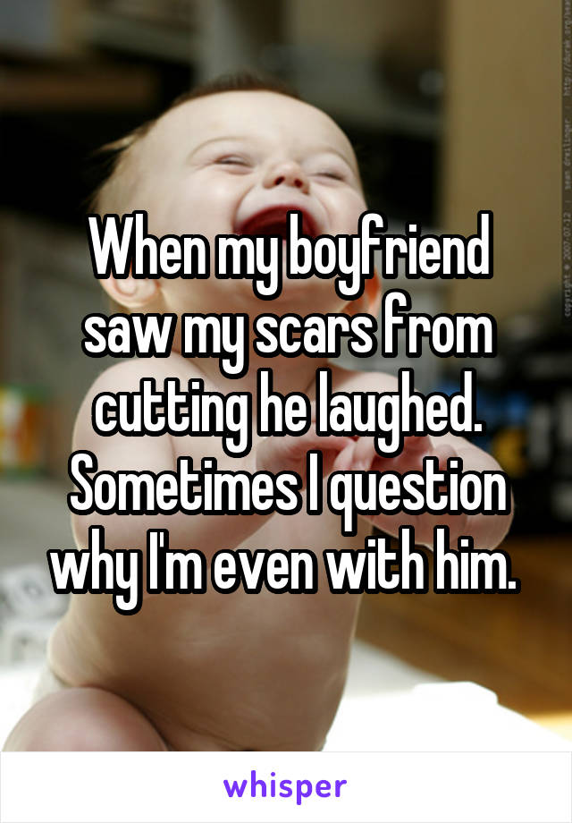 When my boyfriend saw my scars from cutting he laughed. Sometimes I question why I'm even with him. 