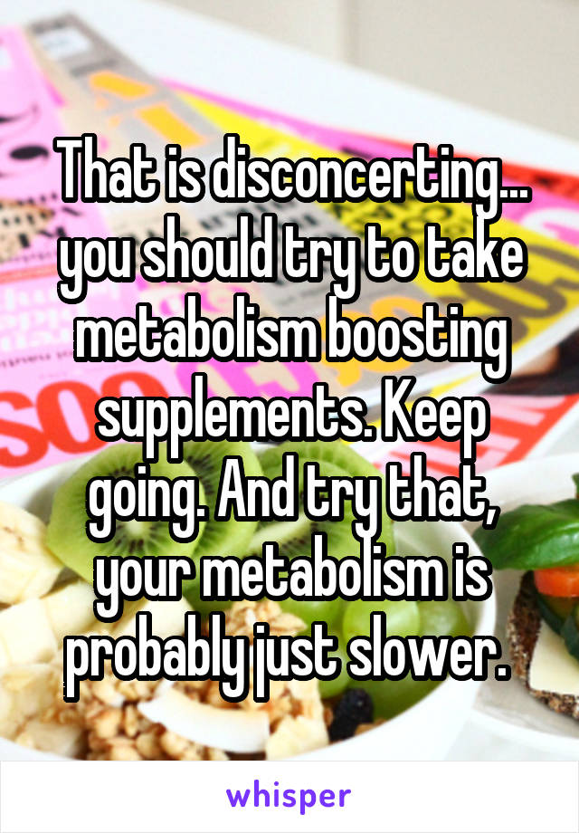 That is disconcerting... you should try to take metabolism boosting supplements. Keep going. And try that, your metabolism is probably just slower. 