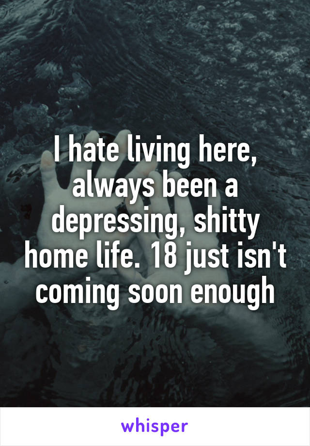 I hate living here, always been a depressing, shitty home life. 18 just isn't coming soon enough