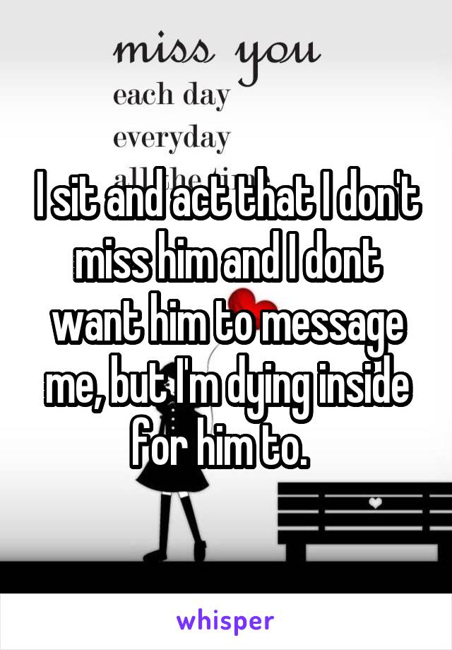 I sit and act that I don't miss him and I dont want him to message me, but I'm dying inside for him to.  