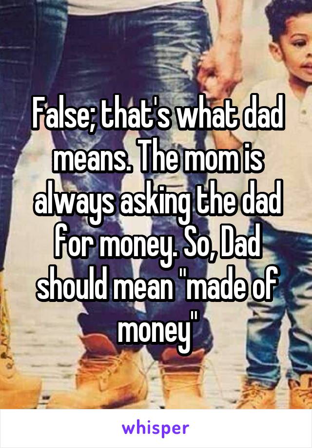 False; that's what dad means. The mom is always asking the dad for money. So, Dad should mean "made of money"