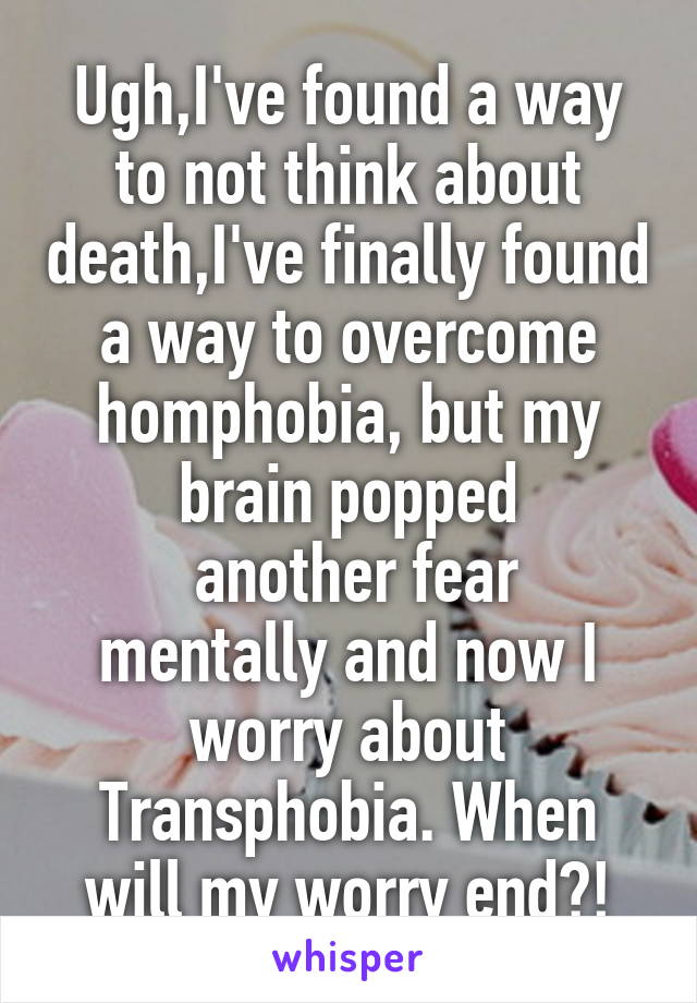 Ugh,I've found a way to not think about death,I've finally found a way to overcome homphobia, but my brain popped
 another fear mentally and now I worry about Transphobia. When will my worry end?!