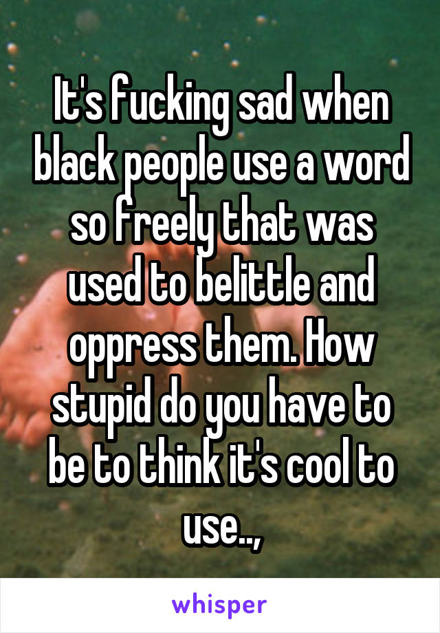 It's fucking sad when black people use a word so freely that was used to belittle and oppress them. How stupid do you have to be to think it's cool to use..,