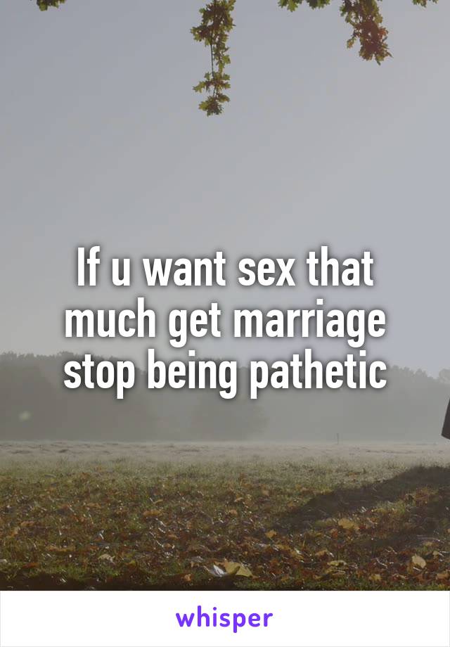 If u want sex that much get marriage stop being pathetic