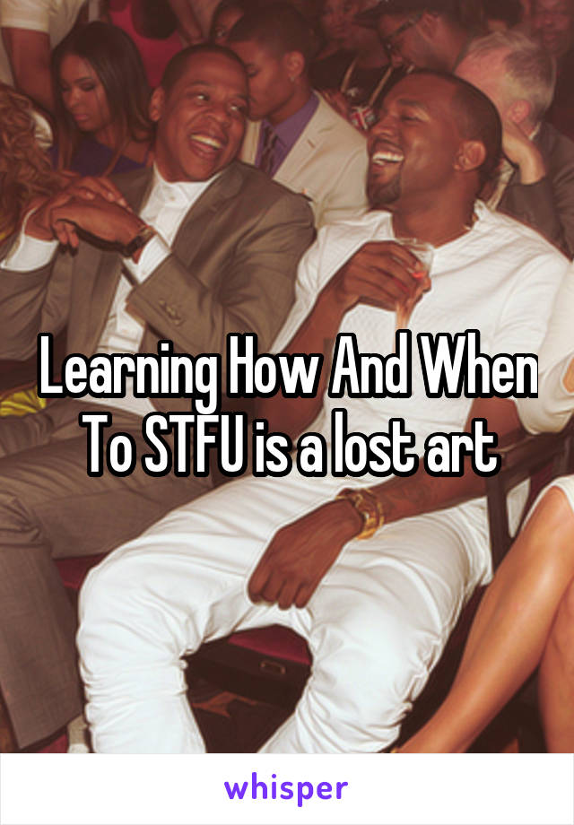 Learning How And When To STFU is a lost art