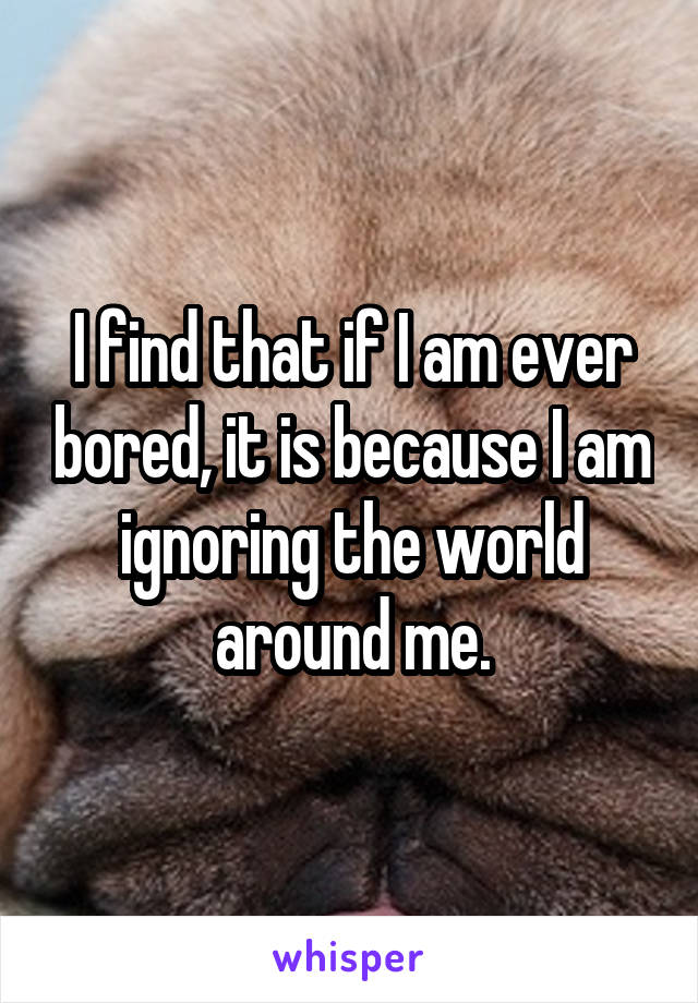 I find that if I am ever bored, it is because I am ignoring the world around me.