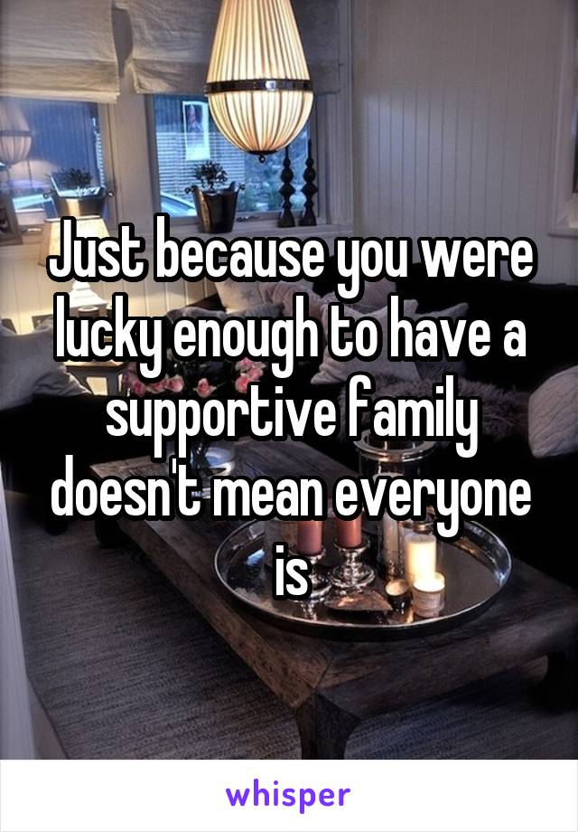 Just because you were lucky enough to have a supportive family doesn't mean everyone is