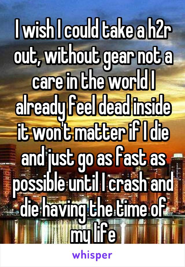 I wish I could take a h2r out, without gear not a care in the world I already feel dead inside it won't matter if I die and just go as fast as possible until I crash and die having the time of my life