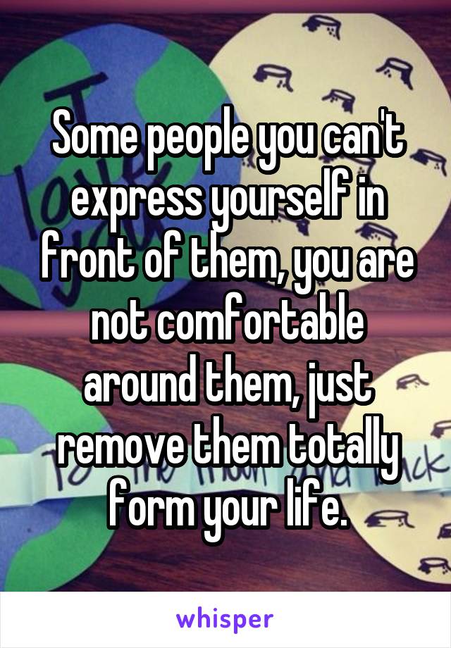 Some people you can't express yourself in front of them, you are not comfortable around them, just remove them totally form your life.