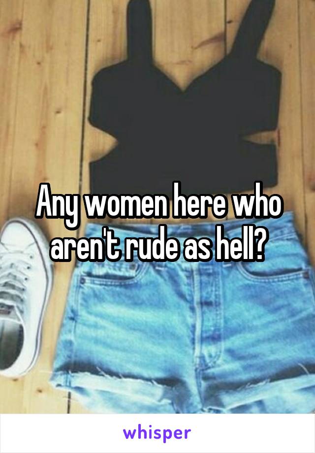 Any women here who aren't rude as hell?