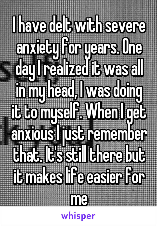 I have delt with severe anxiety for years. One day I realized it was all in my head, I was doing it to myself. When I get anxious I just remember that. It's still there but it makes life easier for me