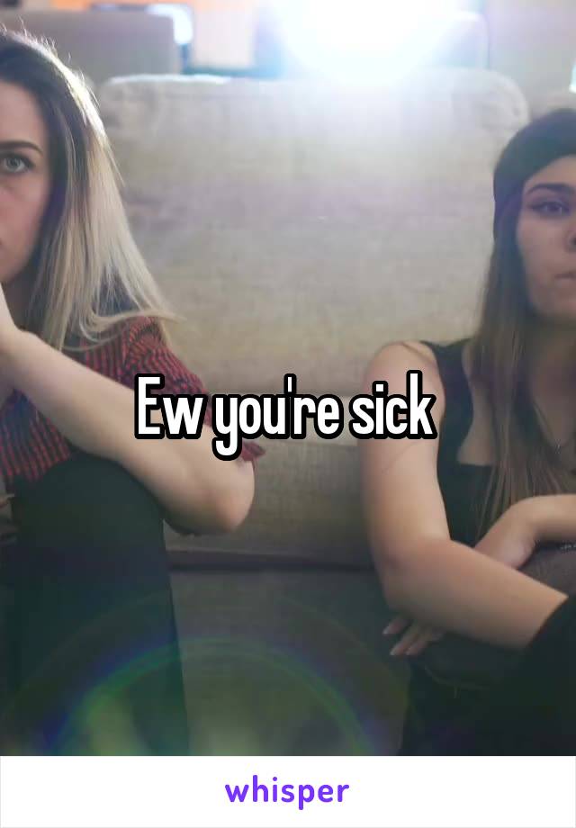 Ew you're sick 