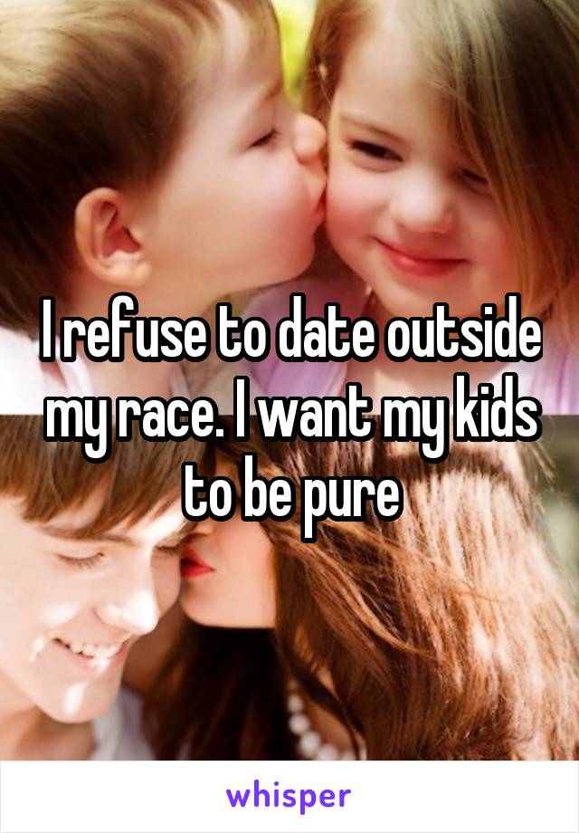 I refuse to date outside my race. I want my kids to be pure