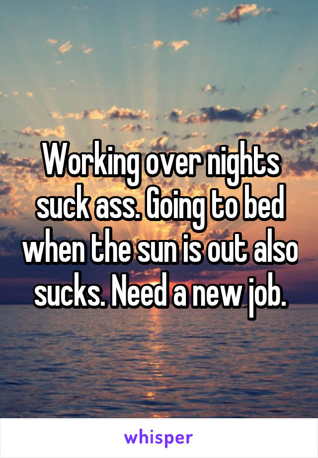 Working over nights suck ass. Going to bed when the sun is out also sucks. Need a new job.