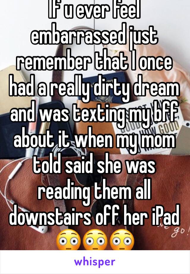 If u ever feel embarrassed just remember that I once had a really dirty dream and was texting my bff about it when my mom told said she was reading them all downstairs off her iPad 😳😳😳