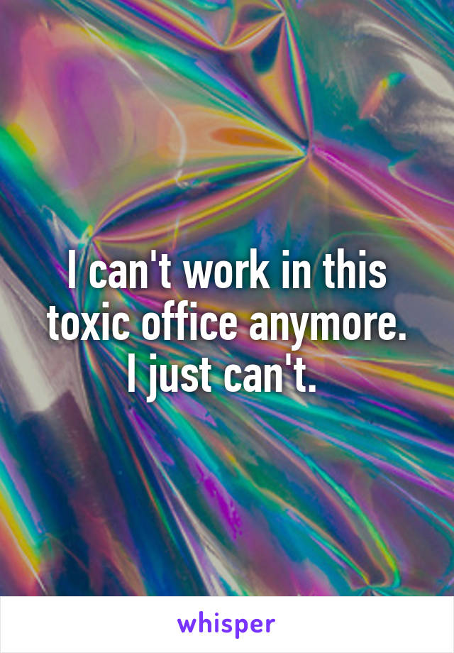 I can't work in this toxic office anymore.
I just can't. 