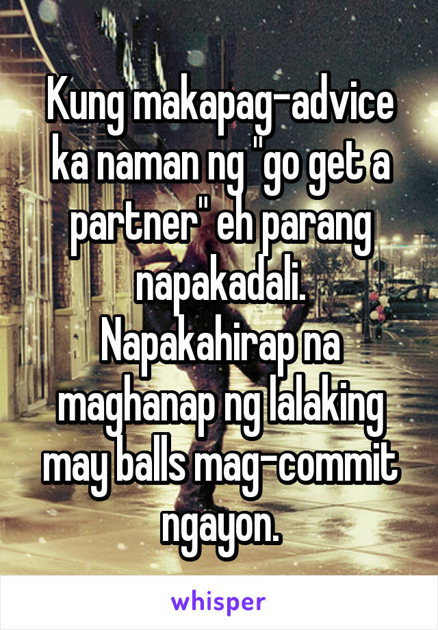 Kung makapag-advice ka naman ng "go get a partner" eh parang napakadali.
Napakahirap na maghanap ng lalaking may balls mag-commit ngayon.