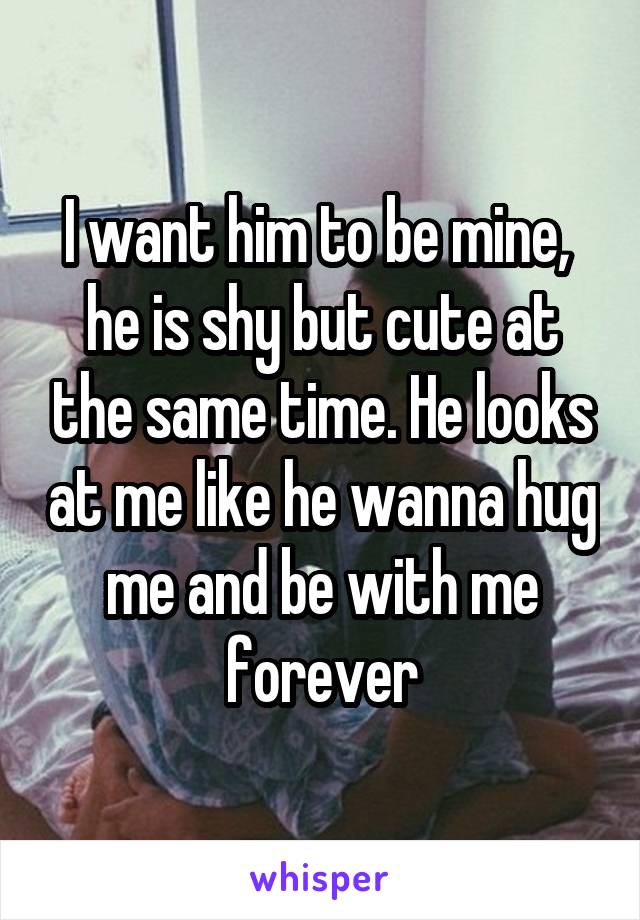 I want him to be mine,  he is shy but cute at the same time. He looks at me like he wanna hug me and be with me forever